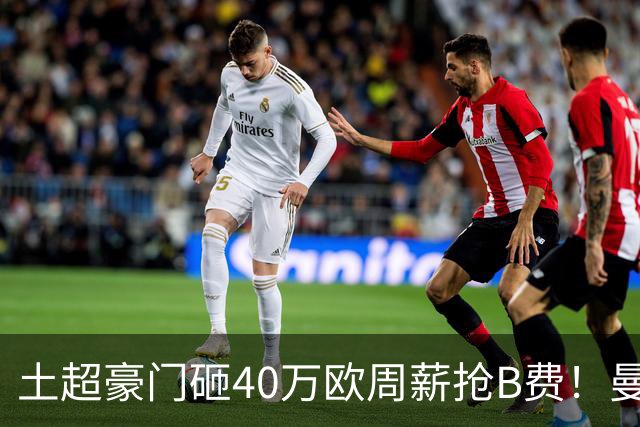 土超豪门砸40万欧周薪抢B费！曼联续约陷僵局，红魔队长何去何从？